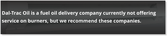 Dal-Trac Oil is a fuel oil delivery company currently not offering service on burners, but we recommend these companies.