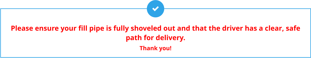 Please ensure your fill pipe is fully shoveled out and that the driver has a clear, safe path for delivery.  Thank you!